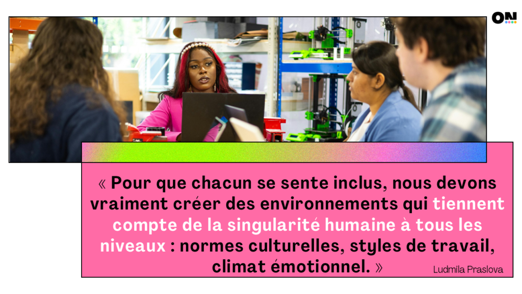 « Pour que chacun se sente inclus, nous devons vraiment créer des environnements qui tiennent compte de l'unicité humaine à tous les niveaux : normes culturelles, styles de travail, climat émotionnel. » Ludmila Praslova
