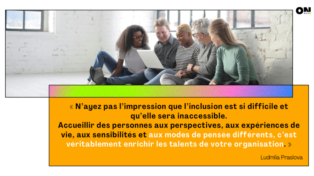 « N’ayez pas l’impression que l’inclusion est si difficile et qu’elle sera inaccessible. Accueillir des personnes aux perspectives, aux expériences de vie, aux sensibilités et aux modes de pensée différents, c’est véritablement enrichir les talents de votre organisation.» Ludmila Praslova